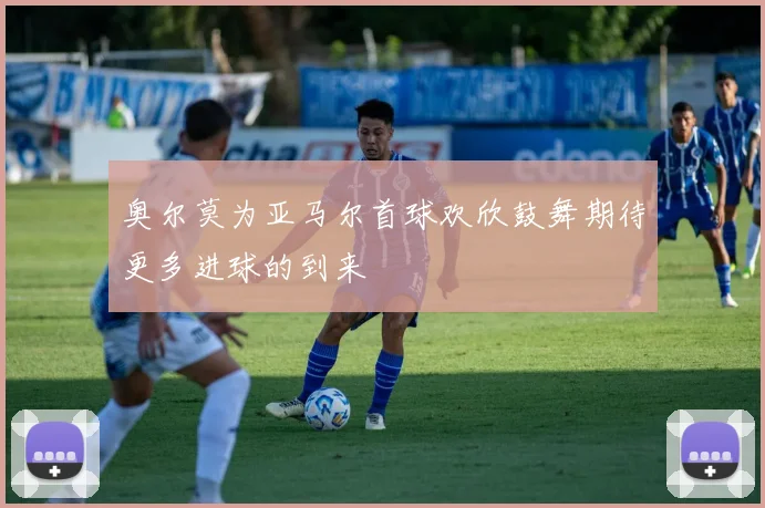 奥尔莫为亚马尔首球欢欣鼓舞期待更多进球的到来
