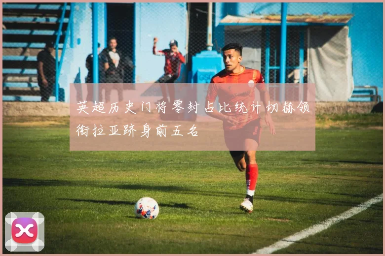 英超历史门将零封占比统计切赫领衔拉亚跻身前五名