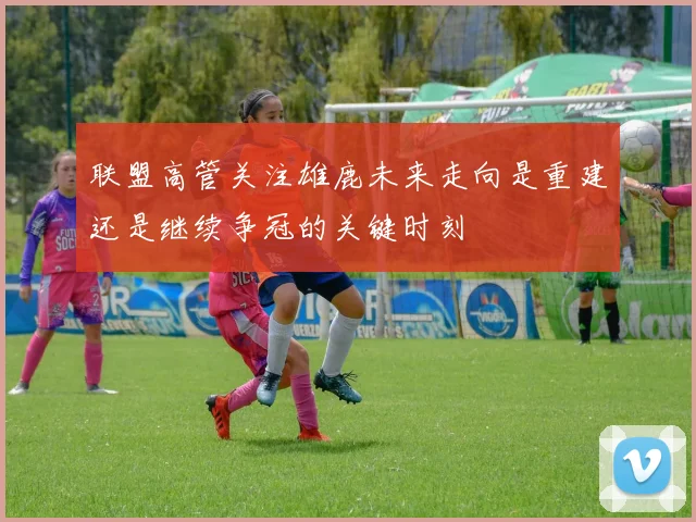 联盟高管关注雄鹿未来走向是重建还是继续争冠的关键时刻