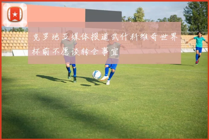 克罗地亚媒体报道武什科维奇世界杯前不愿谈转会事宜
