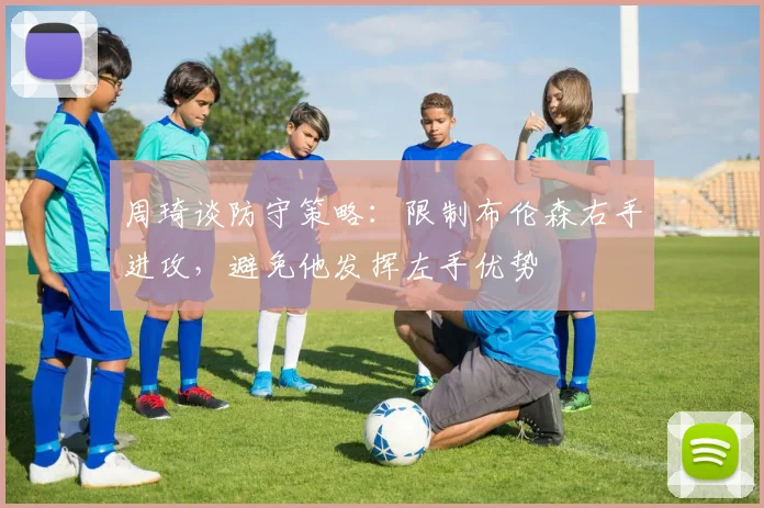 周琦谈防守策略：限制布伦森右手进攻，避免他发挥左手优势