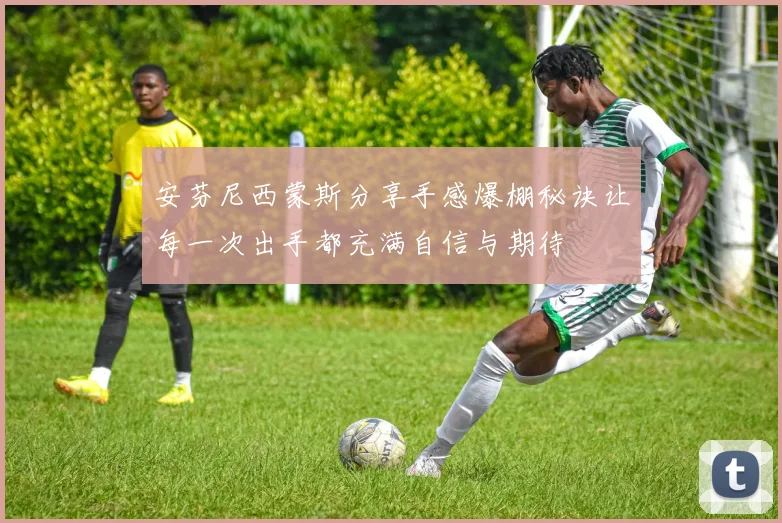 安芬尼西蒙斯分享手感爆棚秘诀让每一次出手都充满自信与期待
