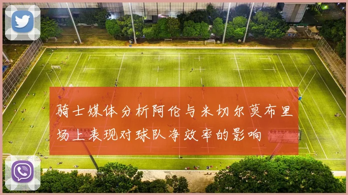 骑士媒体分析阿伦与米切尔莫布里场上表现对球队净效率的影响