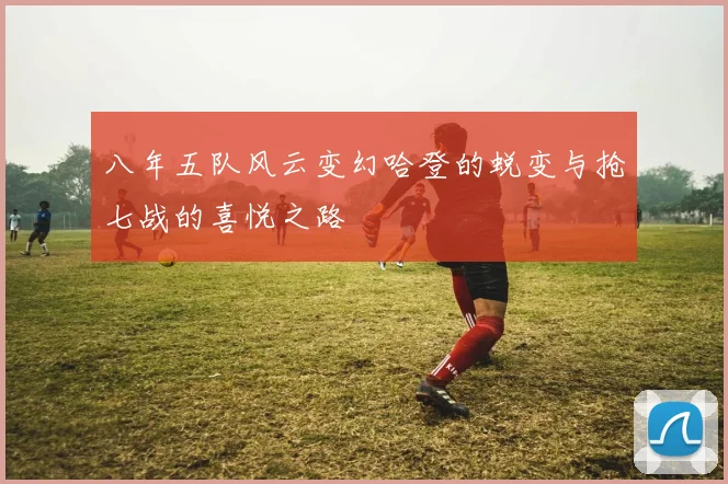 八年五队风云变幻哈登的蜕变与抢七战的喜悦之路