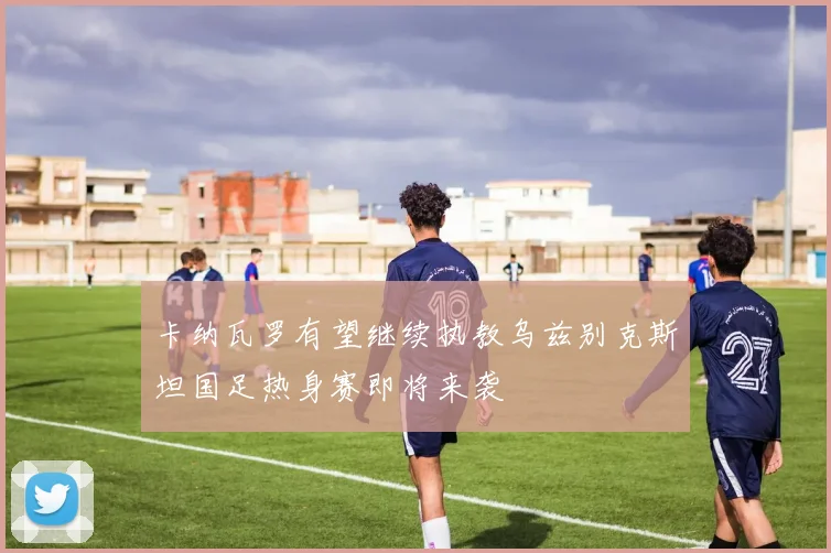 卡纳瓦罗有望继续执教乌兹别克斯坦国足热身赛即将来袭
