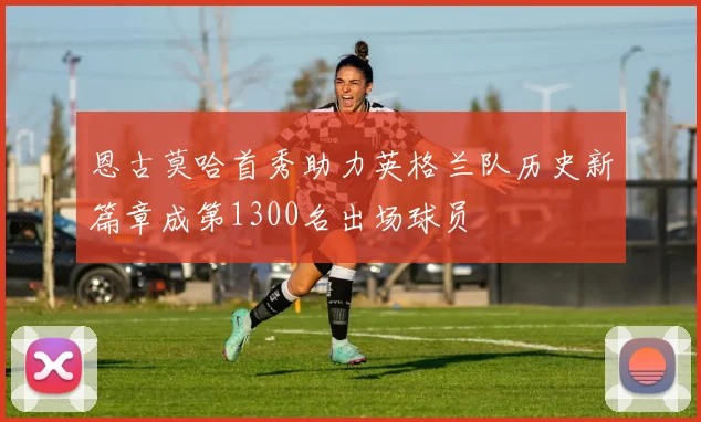 恩古莫哈首秀助力英格兰队历史新篇章成第1300名出场球员