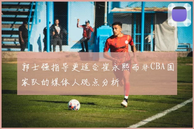 郭士强指导更适合崔永熙而非CBA国家队的媒体人观点分析
