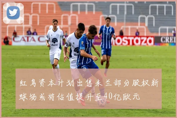 红鸟资本计划出售米兰部分股权新球场或将估值提升至40亿欧元