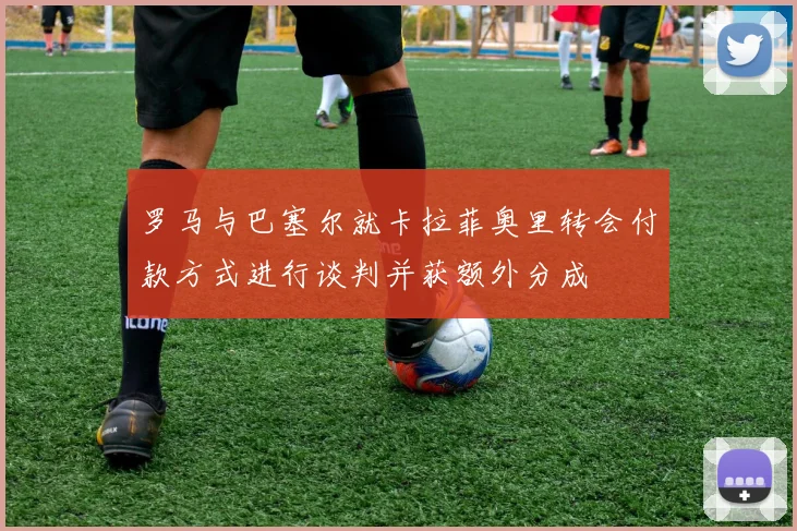 罗马与巴塞尔就卡拉菲奥里转会付款方式进行谈判并获额外分成