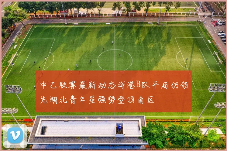 中乙联赛最新动态海港B队平局仍领先湖北青年星强势登顶南区