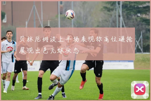 贝林厄姆谈上半场表现称高位逼抢展现出色无球状态