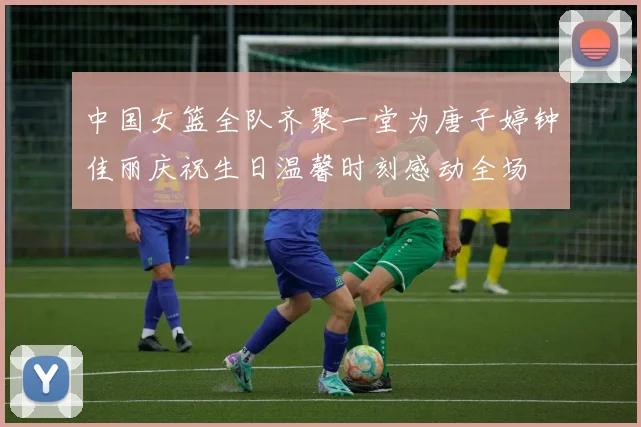 中国女篮全队齐聚一堂为唐子婷钟佳丽庆祝生日温馨时刻感动全场