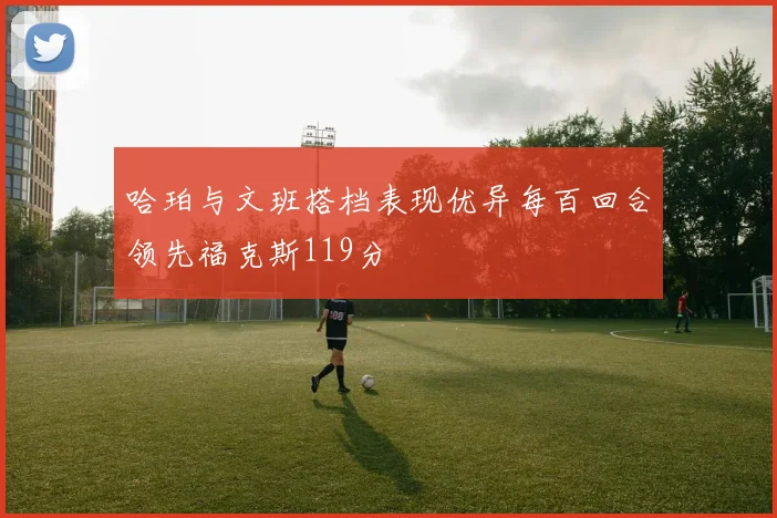哈珀与文班搭档表现优异每百回合领先福克斯119分