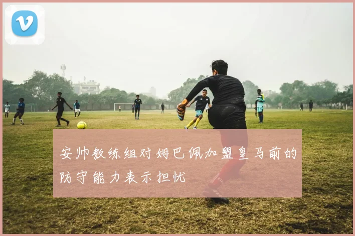 安帅教练组对姆巴佩加盟皇马前的防守能力表示担忧