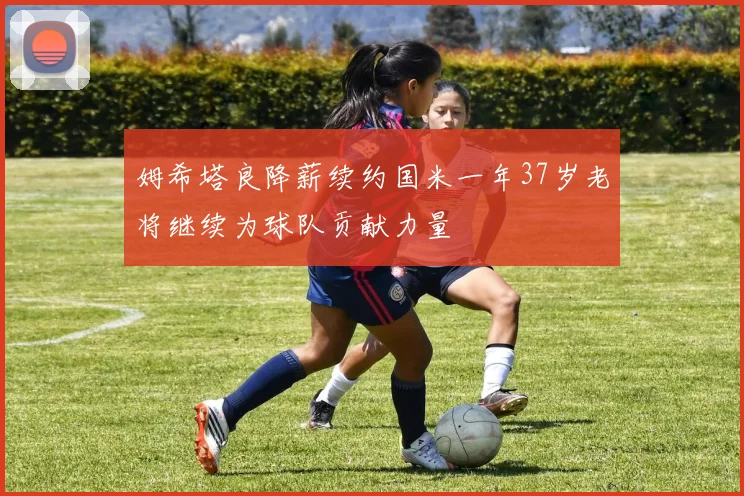 姆希塔良降薪续约国米一年37岁老将继续为球队贡献力量