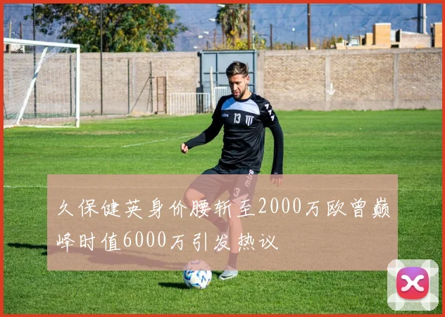 久保健英身价腰斩至2000万欧曾巅峰时值6000万引发热议