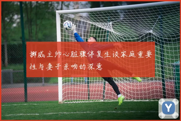 挪威主帅心脏骤停复生谈家庭重要性与妻子亲吻的深意